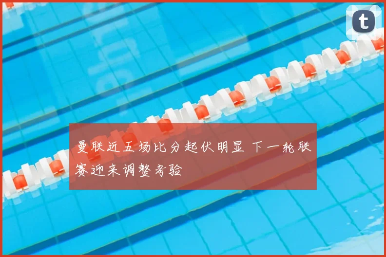 曼联近五场比分起伏明显 下一轮联赛迎来调整考验