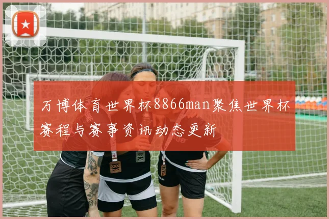 万博体育世界杯8866man聚焦世界杯赛程与赛事资讯动态更新
