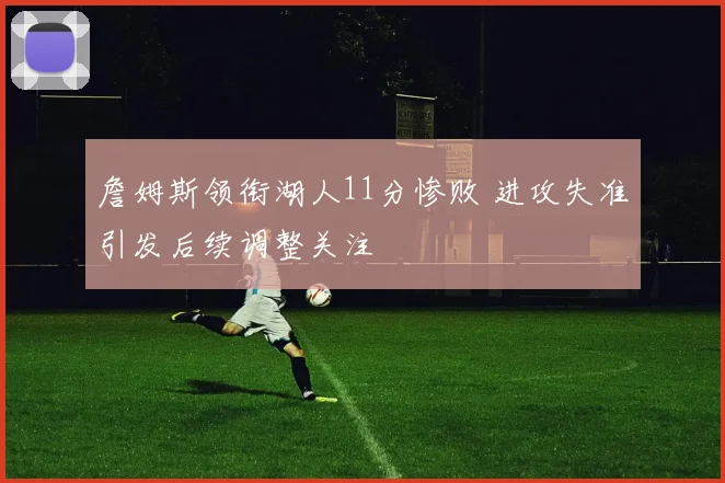 詹姆斯领衔湖人11分惨败 进攻失准引发后续调整关注