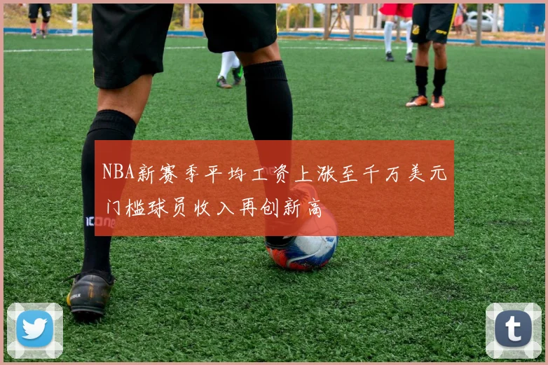NBA新赛季平均工资上涨至千万美元门槛球员收入再创新高