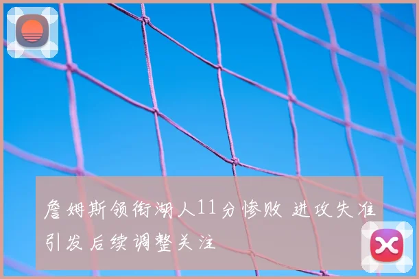 詹姆斯领衔湖人11分惨败 进攻失准引发后续调整关注