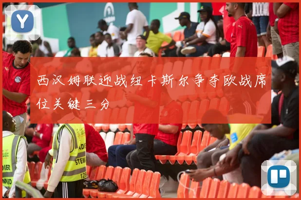 西汉姆联迎战纽卡斯尔争夺欧战席位关键三分