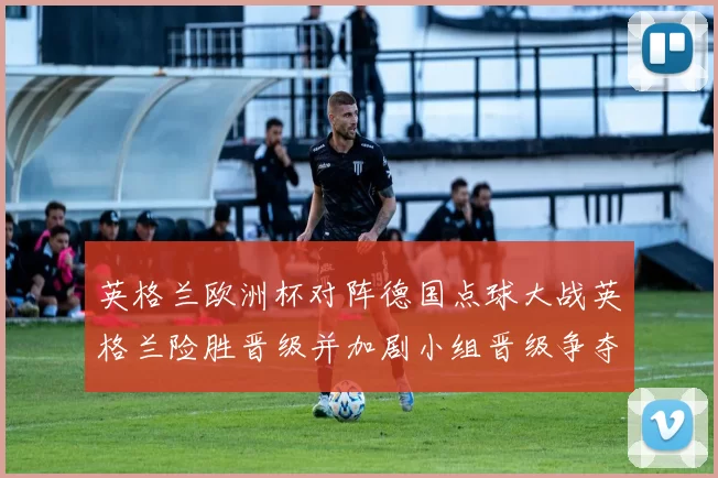 英格兰欧洲杯对阵德国点球大战英格兰险胜晋级并加剧小组晋级争夺