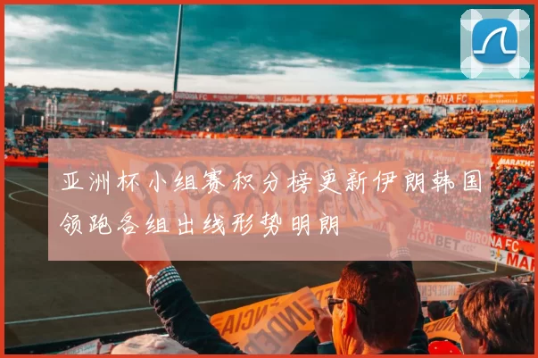 亚洲杯小组赛积分榜更新伊朗韩国领跑各组出线形势明朗