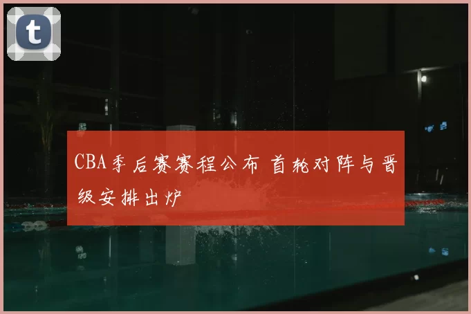 CBA季后赛赛程公布 首轮对阵与晋级安排出炉
