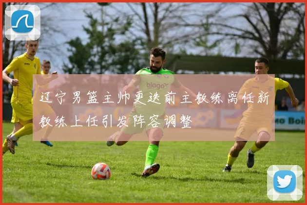 辽宁男篮主帅更迭前主教练离任新教练上任引发阵容调整