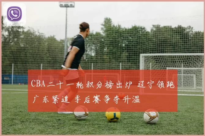 CBA二十一轮积分榜出炉 辽宁领跑广东紧追 季后赛争夺升温