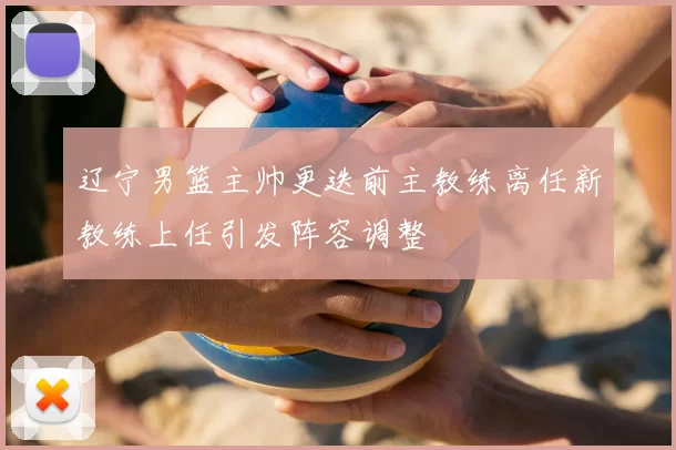 辽宁男篮主帅更迭前主教练离任新教练上任引发阵容调整