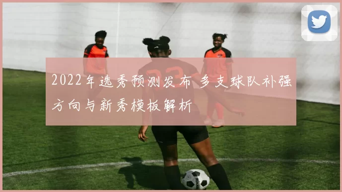 2022年选秀预测发布 多支球队补强方向与新秀模板解析