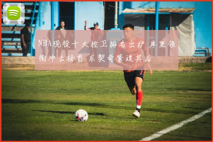 NBA现役十大控卫排名出炉 库里领衔冲击榜首 东契奇紧追其后
