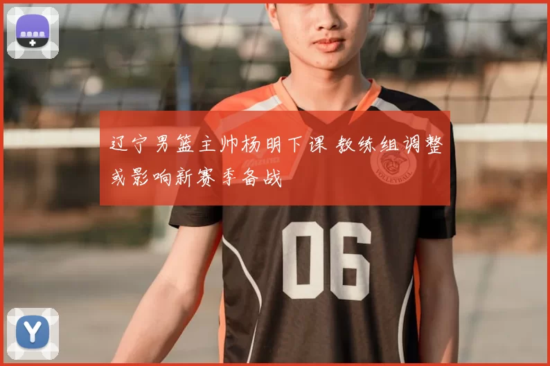 辽宁男篮主帅杨明下课 教练组调整或影响新赛季备战