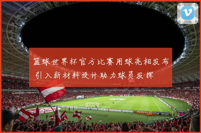 篮球世界杯官方比赛用球亮相发布 引入新材料设计助力球员发挥