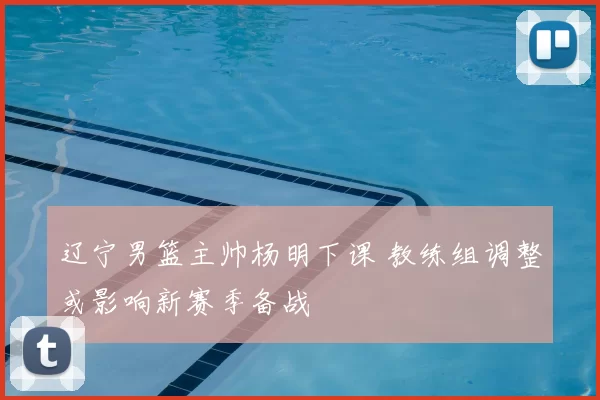 辽宁男篮主帅杨明下课 教练组调整或影响新赛季备战