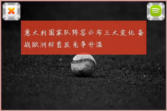 意大利国家队阵容公布三大变化 备战欧洲杯首发竞争升温