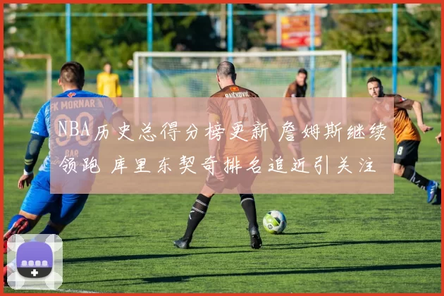 NBA历史总得分榜更新 詹姆斯继续领跑 库里东契奇排名追近引关注