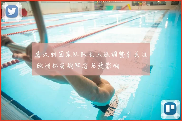 意大利国家队队长人选调整引关注 欧洲杯备战阵容或受影响