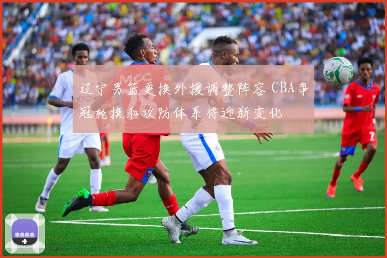 辽宁男篮更换外援调整阵容 CBA争冠轮换和攻防体系将迎新变化