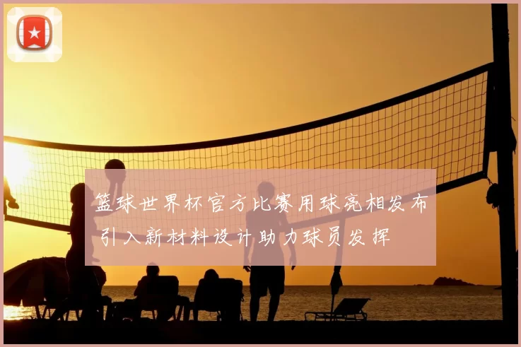 篮球世界杯官方比赛用球亮相发布 引入新材料设计助力球员发挥