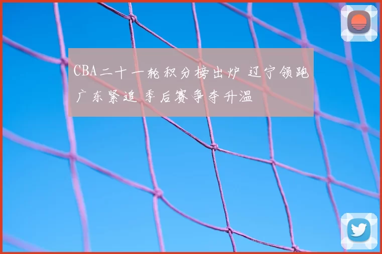 CBA二十一轮积分榜出炉 辽宁领跑广东紧追 季后赛争夺升温