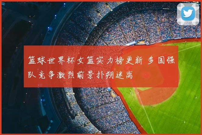 篮球世界杯女篮实力榜更新 多国强队竞争激烈前景扑朔迷离